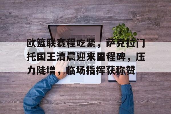 开云体育-欧篮联赛程吃紧，萨克拉门托国王清晨迎来里程碑，压力陡增，临场指挥获称赞的简单介绍